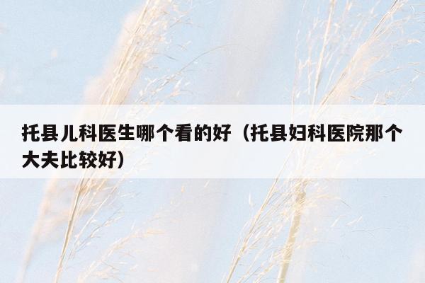 托县儿科医生哪个看的好（托县妇科医院那个大夫比较好）