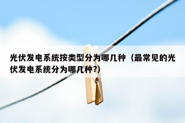 光伏发电系统按类型分为哪几种（最常见的光伏发电系统分为哪几种?）
