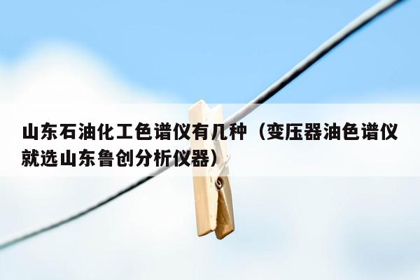 山东石油化工色谱仪有几种（变压器油色谱仪就选山东鲁创分析仪器）