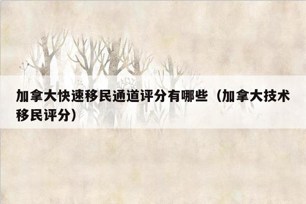 加拿大快速移民通道评分有哪些（加拿大技术移民评分）