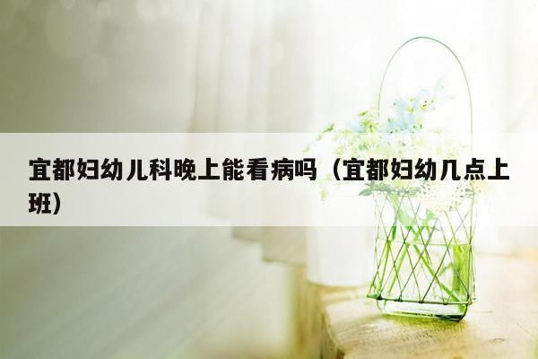 宜都妇幼儿科晚上能看病吗（宜都妇幼几点上班）