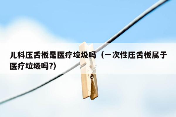 儿科压舌板是医疗垃圾吗（一次性压舌板属于医疗垃圾吗?）