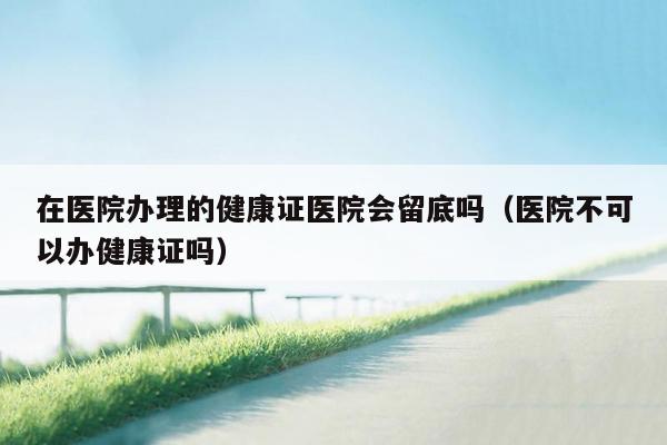 在医院办理的健康证医院会留底吗（医院不可以办健康证吗）