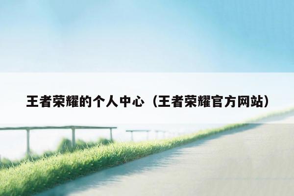 王者荣耀的个人中心（王者荣耀官方网站）