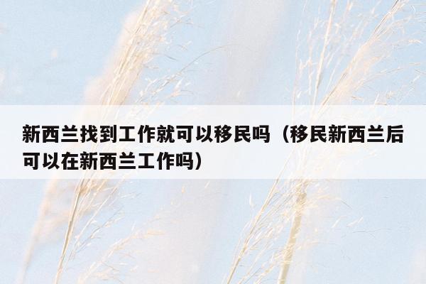 新西兰找到工作就可以移民吗（移民新西兰后可以在新西兰工作吗）