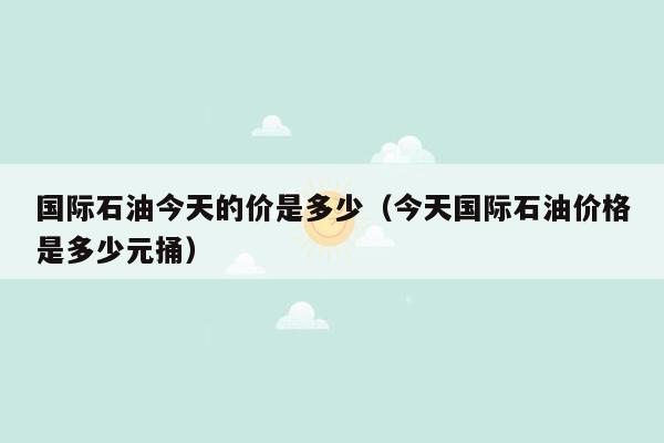 国际石油今天的价是多少（今天国际石油价格是多少元捅）
