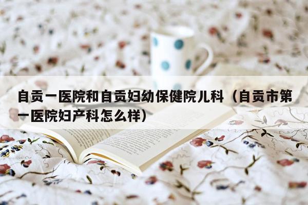 自贡一医院和自贡妇幼保健院儿科（自贡市第一医院妇产科怎么样）