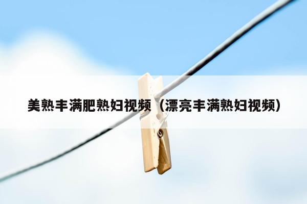 美熟丰满肥熟妇视频（漂亮丰满熟妇视频）