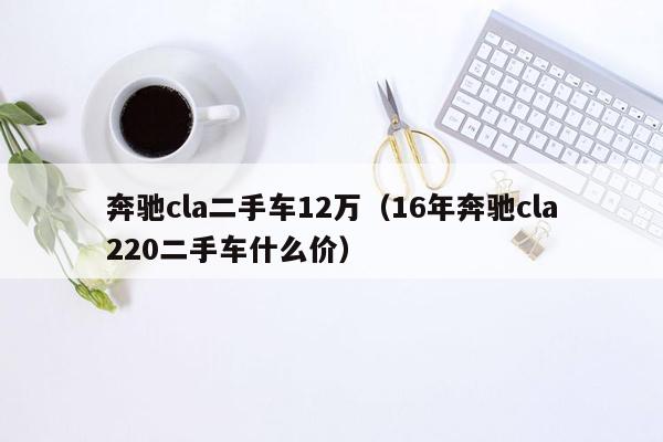 奔驰cla二手车12万（16年奔驰cla220二手车什么价）