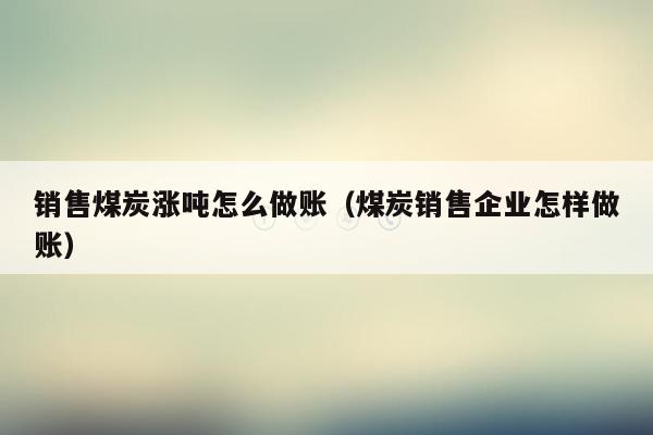 销售煤炭涨吨怎么做账（煤炭销售企业怎样做账）
