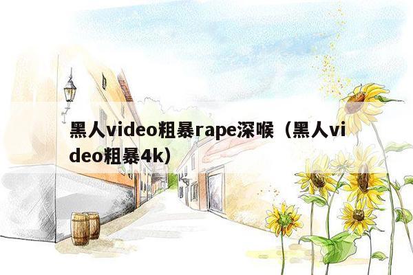 黑人video粗暴rape深喉（黑人video粗暴4k）