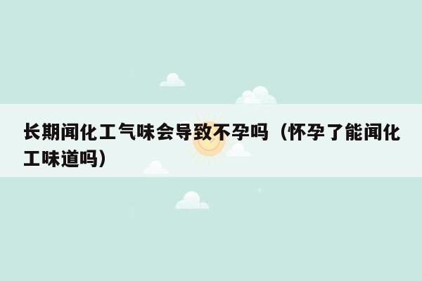 长期闻化工气味会导致不孕吗（怀孕了能闻化工味道吗）