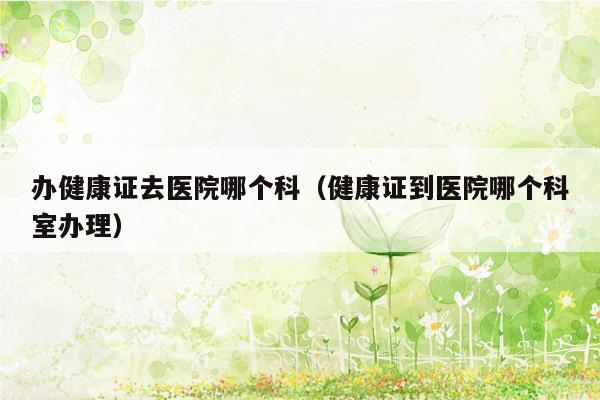 办健康证去医院哪个科（健康证到医院哪个科室办理）