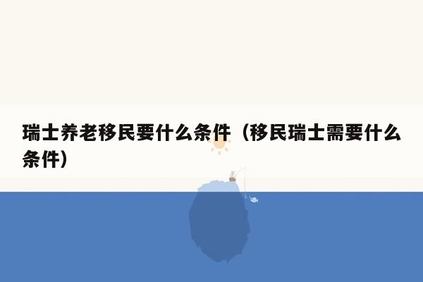 瑞士养老移民要什么条件（移民瑞士需要什么条件）