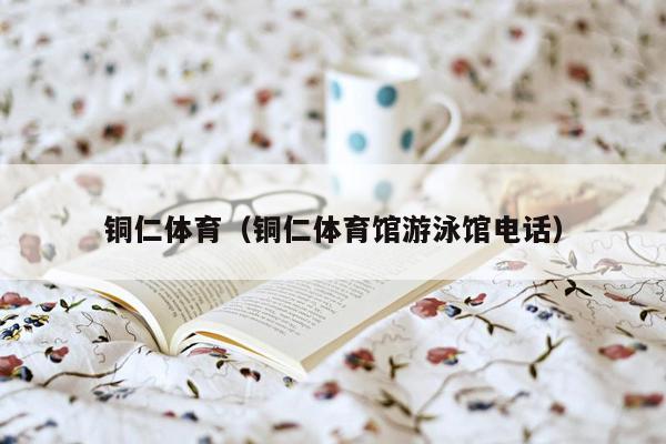 铜仁体育（铜仁体育馆游泳馆电话）