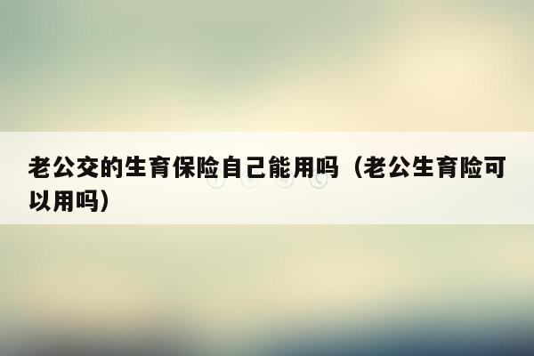 老公交的生育保险自己能用吗（老公生育险可以用吗）