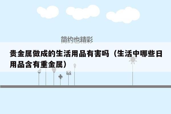 贵金属做成的生活用品有害吗（生活中哪些日用品含有重金属）