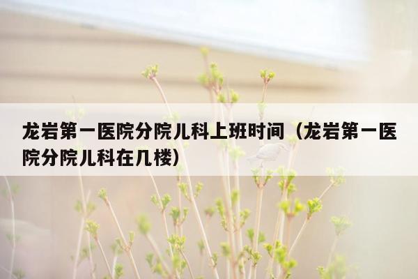龙岩第一医院分院儿科上班时间（龙岩第一医院分院儿科在几楼）