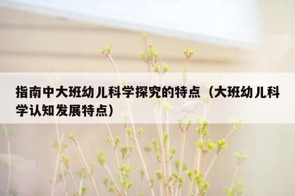 指南中大班幼儿科学探究的特点（大班幼儿科学认知发展特点）