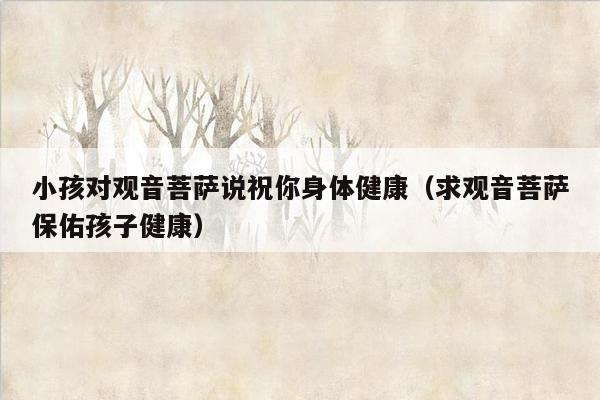 小孩对观音菩萨说祝你身体健康（求观音菩萨保佑孩子健康）