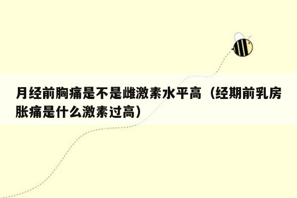 月经前胸痛是不是雌激素水平高（经期前乳房胀痛是什么激素过高）