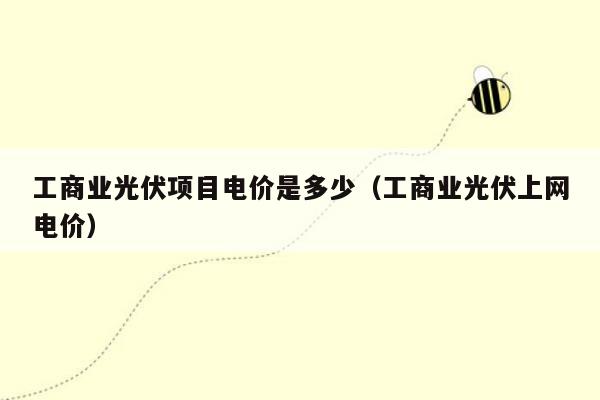 工商业光伏项目电价是多少（工商业光伏上网电价）