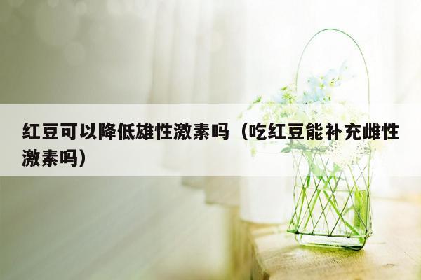 红豆可以降低雄性激素吗（吃红豆能补充雌性激素吗）