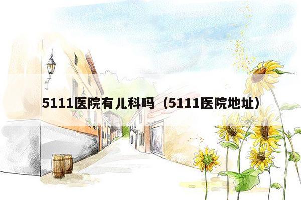 5111医院有儿科吗（5111医院地址）