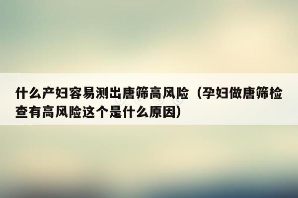 什么产妇容易测出唐筛高风险（孕妇做唐筛检查有高风险这个是什么原因）