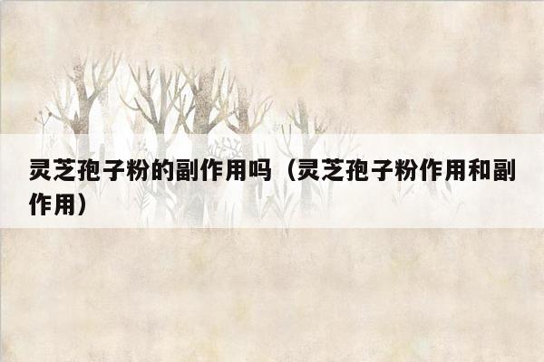 灵芝孢子粉的副作用吗（灵芝孢子粉作用和副作用）