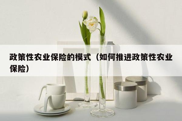 政策性农业保险的模式（如何推进政策性农业保险）