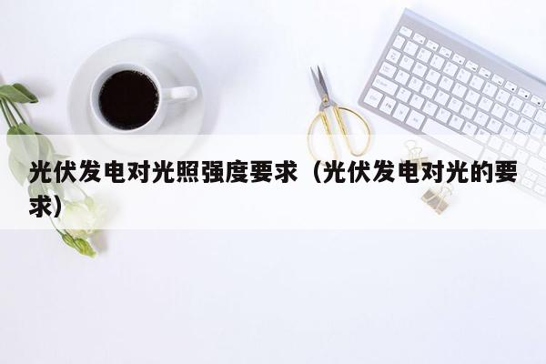 光伏发电对光照强度要求（光伏发电对光的要求）