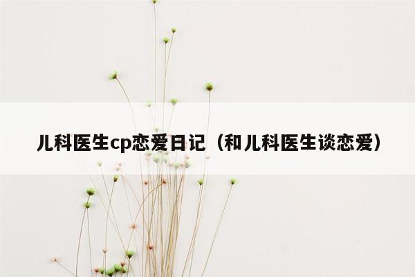 儿科医生cp恋爱日记（和儿科医生谈恋爱）