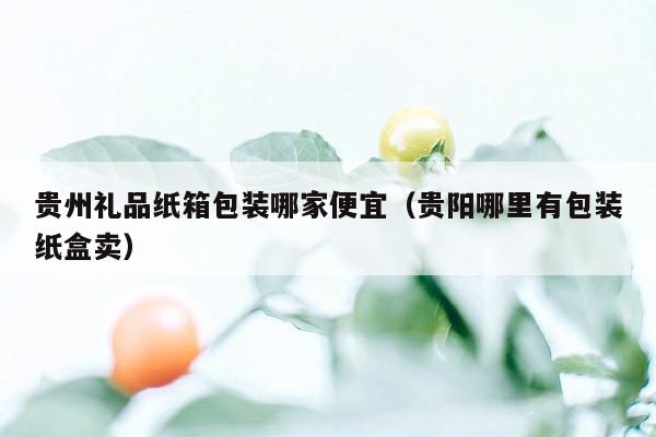 贵州礼品纸箱包装哪家便宜（贵阳哪里有包装纸盒卖）