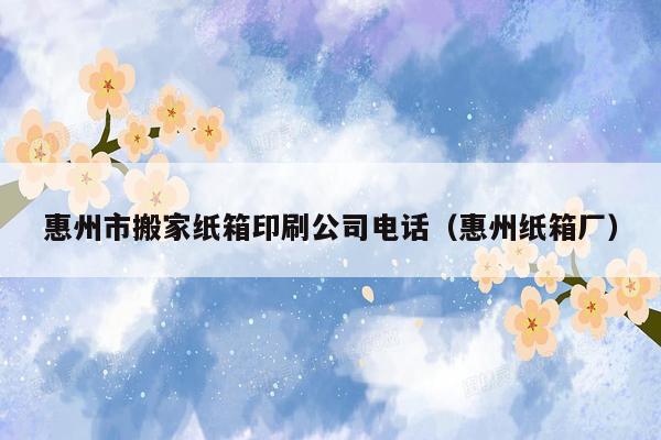 惠州市搬家纸箱印刷公司电话（惠州纸箱厂）