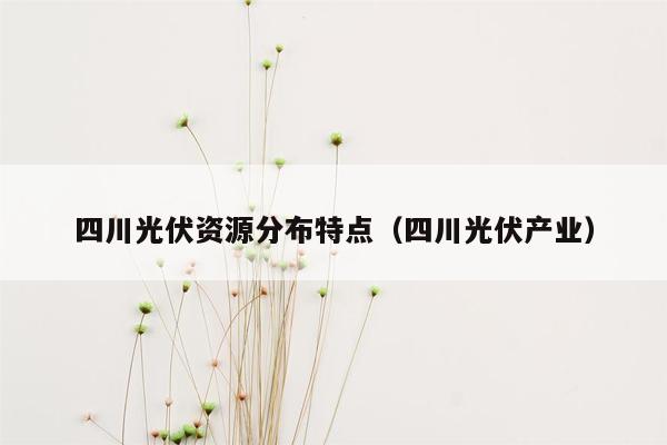 四川光伏资源分布特点（四川光伏产业）