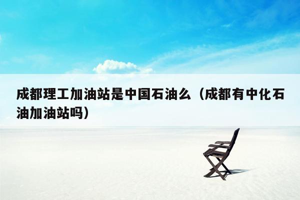 成都理工加油站是中国石油么（成都有中化石油加油站吗）
