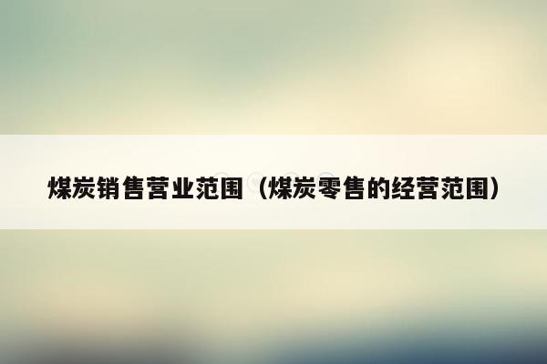 煤炭销售营业范围（煤炭零售的经营范围）