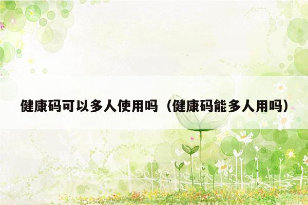 健康码可以多人使用吗（健康码能多人用吗）