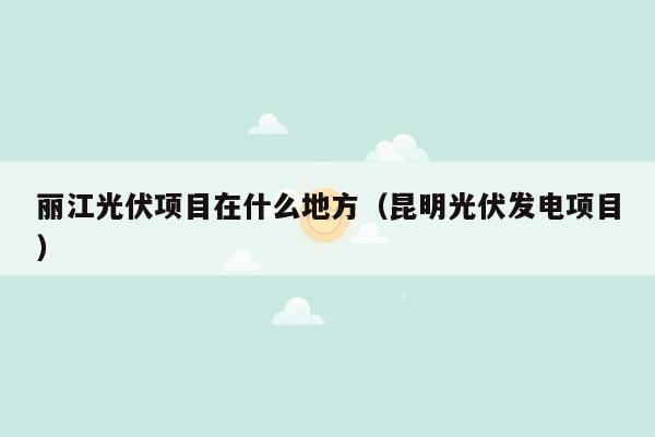 丽江光伏项目在什么地方（昆明光伏发电项目）