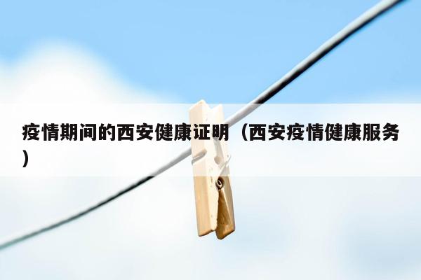 疫情期间的西安健康证明（西安疫情健康服务）