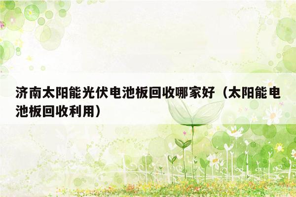 济南太阳能光伏电池板回收哪家好（太阳能电池板回收利用）