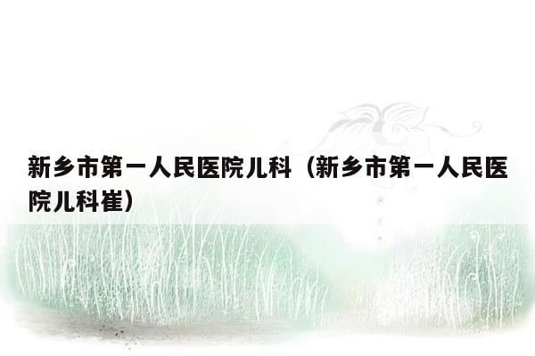 新乡市第一人民医院儿科（新乡市第一人民医院儿科崔）
