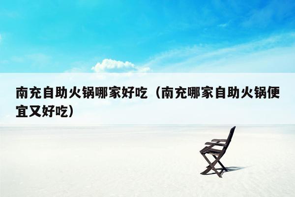 南充自助火锅哪家好吃（南充哪家自助火锅便宜又好吃）