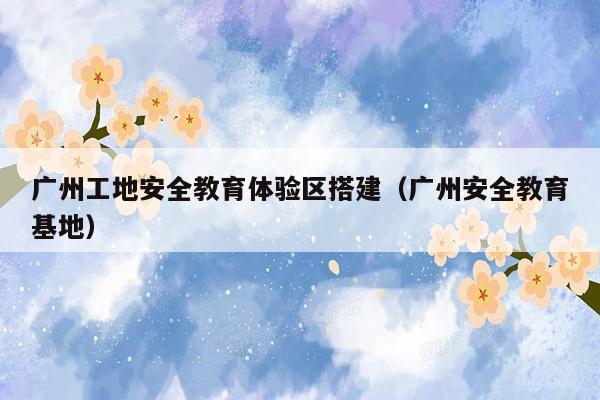 广州工地安全教育体验区搭建（广州安全教育基地）