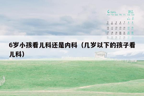 6岁小孩看儿科还是内科（几岁以下的孩子看儿科）
