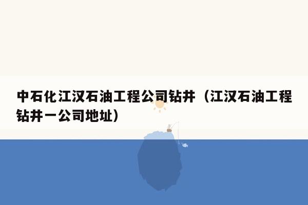 中石化江汉石油工程公司钻井（江汉石油工程钻井一公司地址）