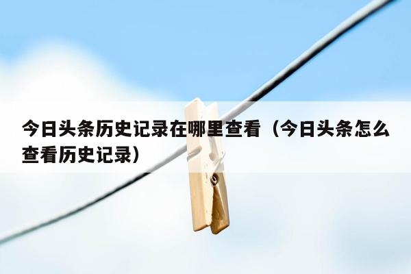 今日头条历史记录在哪里查看（今日头条怎么查看历史记录）