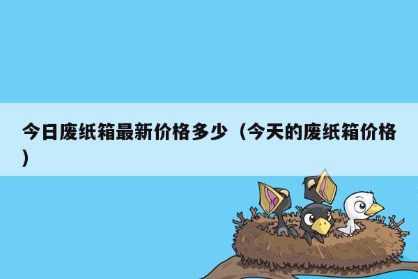 今日废纸箱最新价格多少（今天的废纸箱价格）