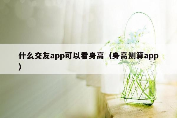 什么交友app可以看身高（身高测算app）